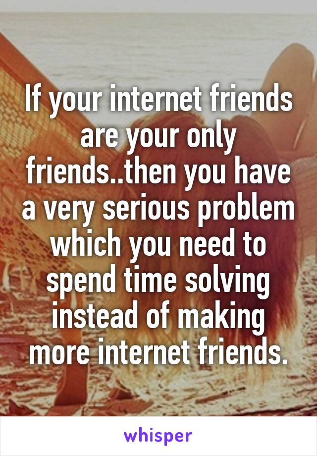 If your internet friends are your only friends..then you have a very serious problem which you need to spend time solving instead of making more internet friends.