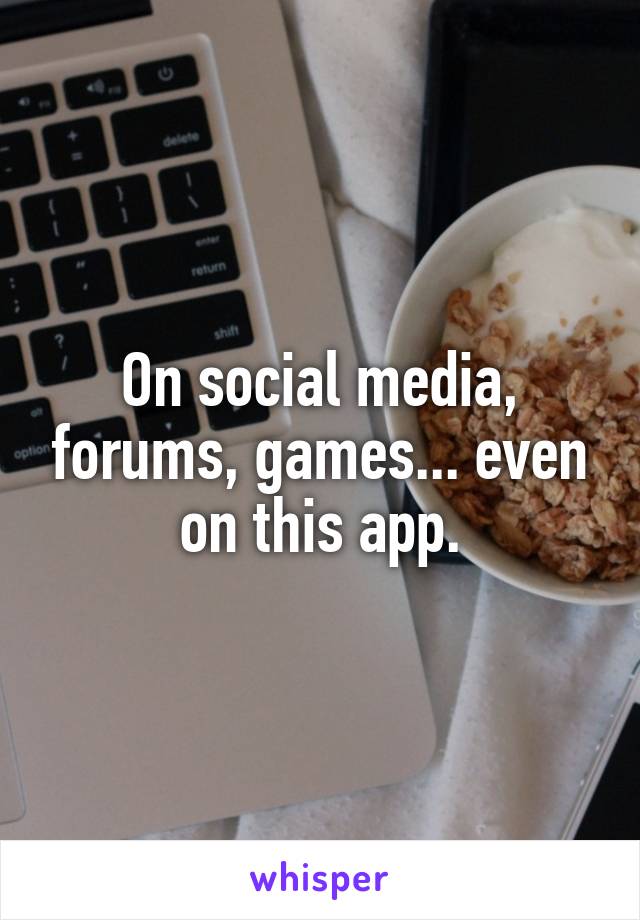 On social media, forums, games... even on this app.