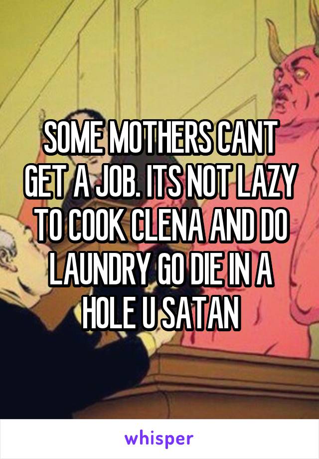 SOME MOTHERS CANT GET A JOB. ITS NOT LAZY TO COOK CLENA AND DO LAUNDRY GO DIE IN A HOLE U SATAN