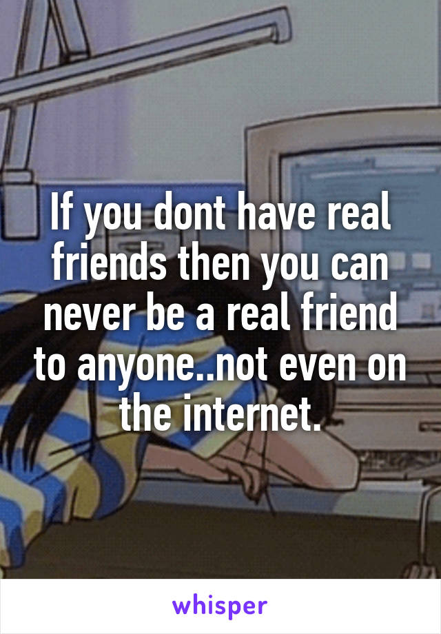 If you dont have real friends then you can never be a real friend to anyone..not even on the internet.