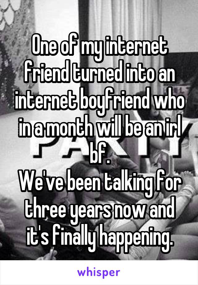 One of my internet friend turned into an internet boyfriend who in a month will be an irl bf.
We've been talking for three years now and it's finally happening.