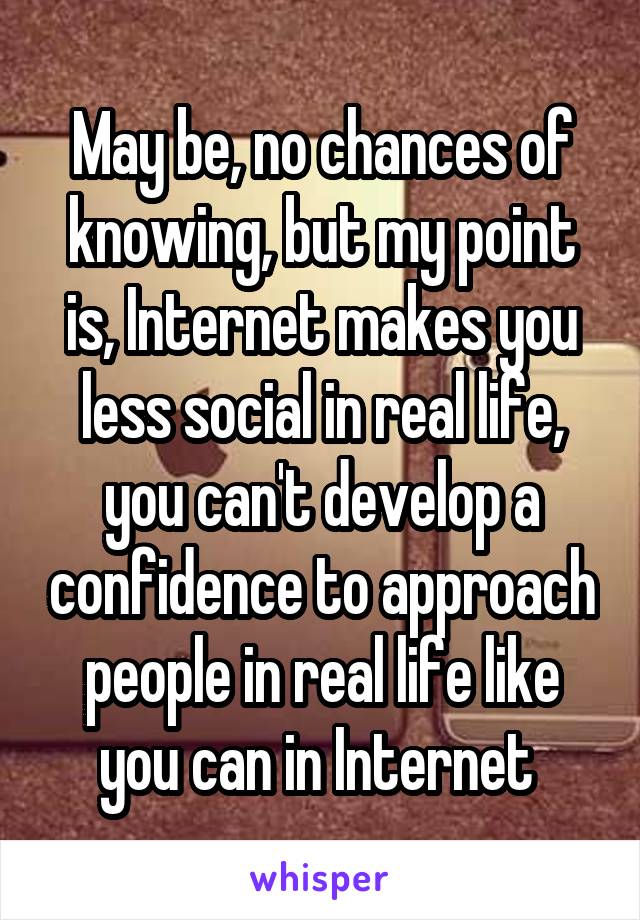 May be, no chances of knowing, but my point is, Internet makes you less social in real life, you can't develop a confidence to approach people in real life like you can in Internet 