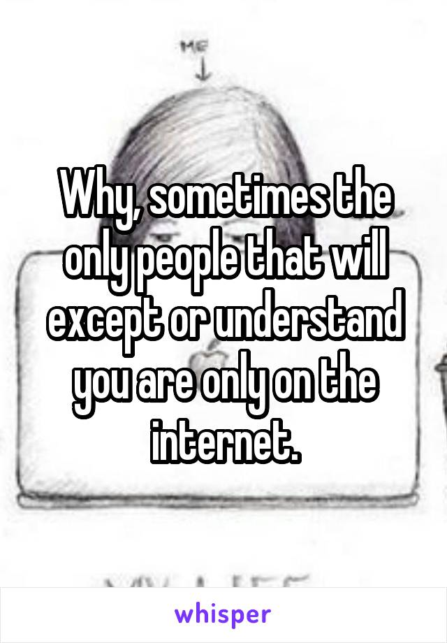 Why, sometimes the only people that will except or understand you are only on the internet.