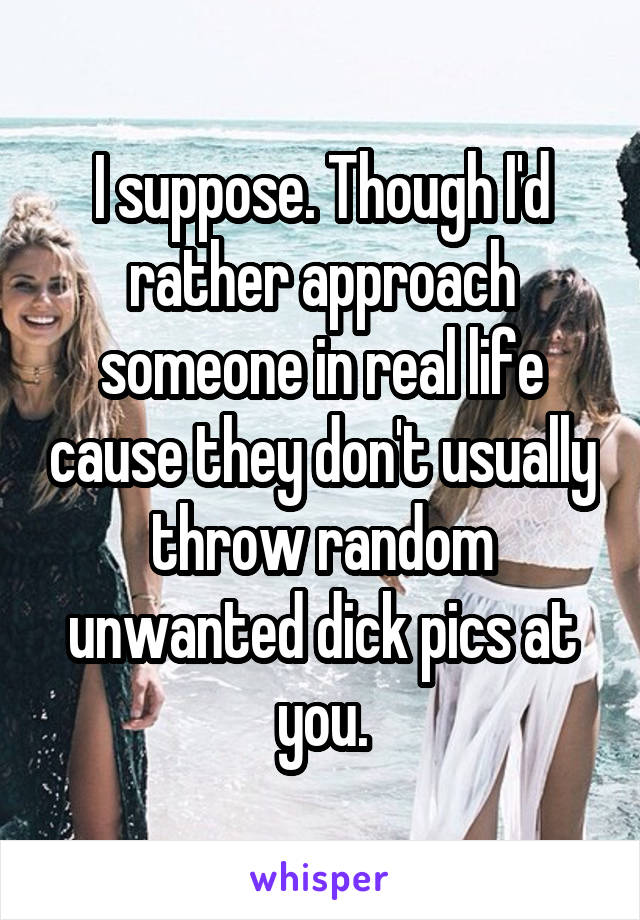 I suppose. Though I'd rather approach someone in real life cause they don't usually throw random unwanted dick pics at you.