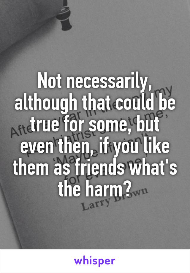 Not necessarily, although that could be true for some, but even then, if you like them as friends what's the harm?