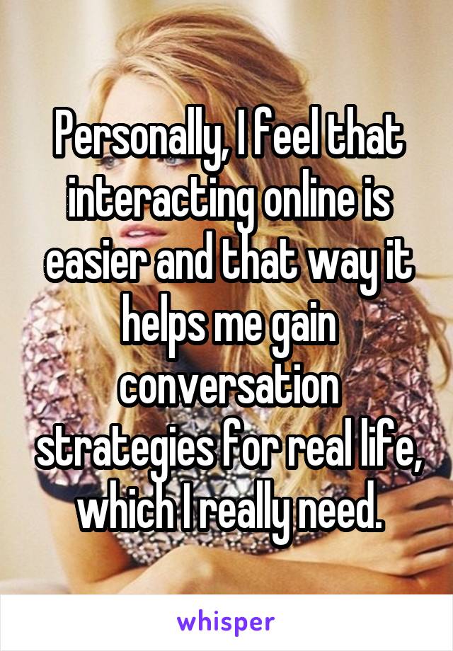 Personally, I feel that interacting online is easier and that way it helps me gain conversation strategies for real life, which I really need.