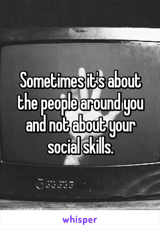 Sometimes it's about the people around you and not about your social skills.