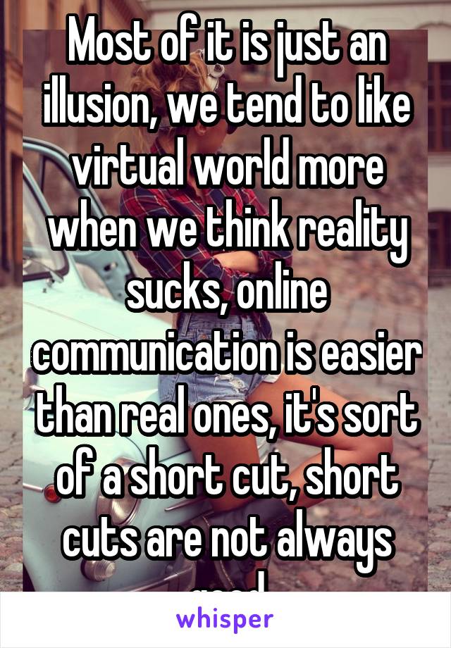 Most of it is just an illusion, we tend to like virtual world more when we think reality sucks, online communication is easier than real ones, it's sort of a short cut, short cuts are not always good