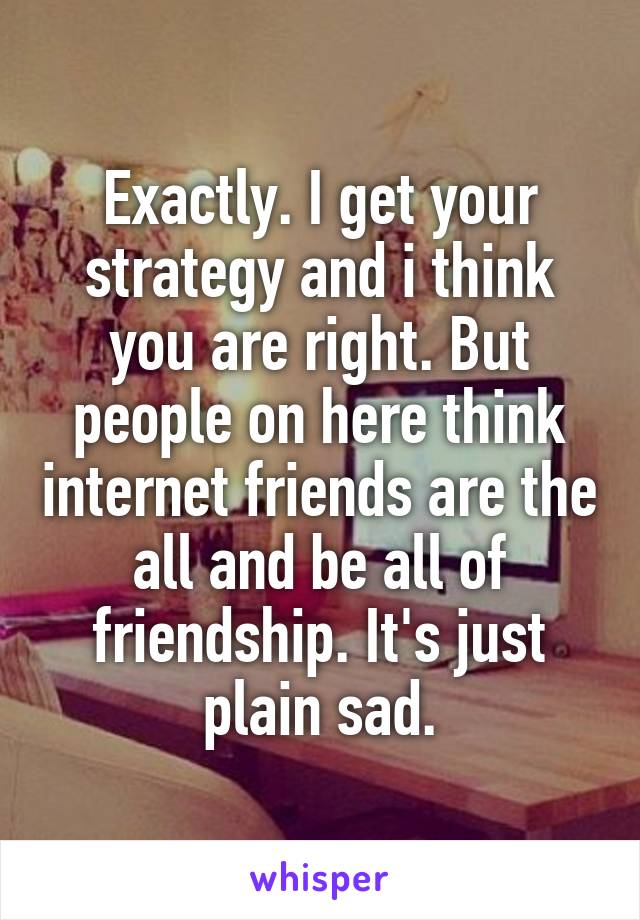 Exactly. I get your strategy and i think you are right. But people on here think internet friends are the all and be all of friendship. It's just plain sad.