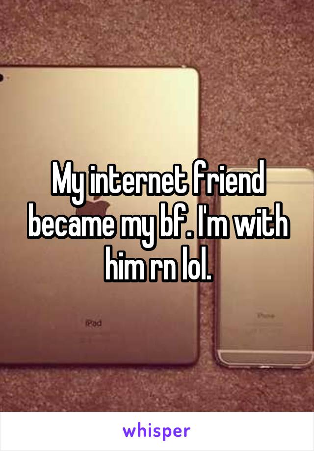 My internet friend became my bf. I'm with him rn lol.