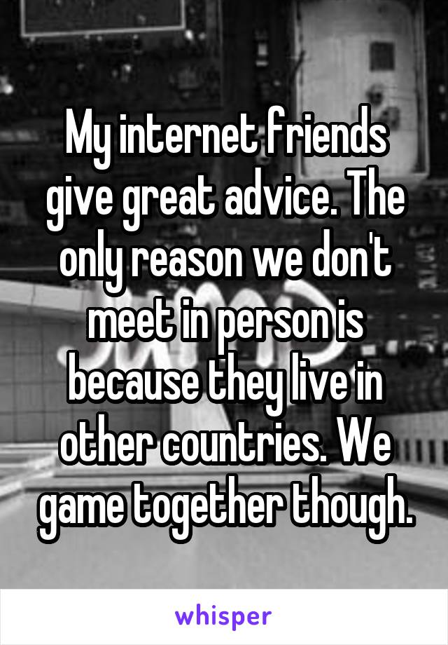 My internet friends give great advice. The only reason we don't meet in person is because they live in other countries. We game together though.