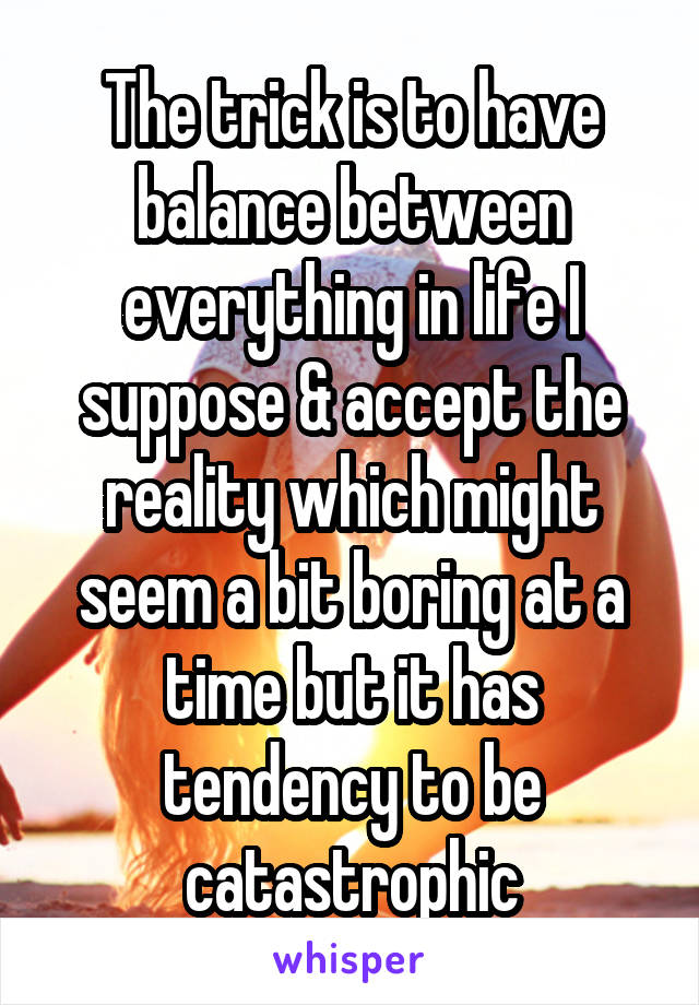 The trick is to have balance between everything in life I suppose & accept the reality which might seem a bit boring at a time but it has tendency to be catastrophic