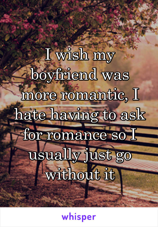 I wish my boyfriend was more romantic, I hate having to ask for romance so I usually just go without it
