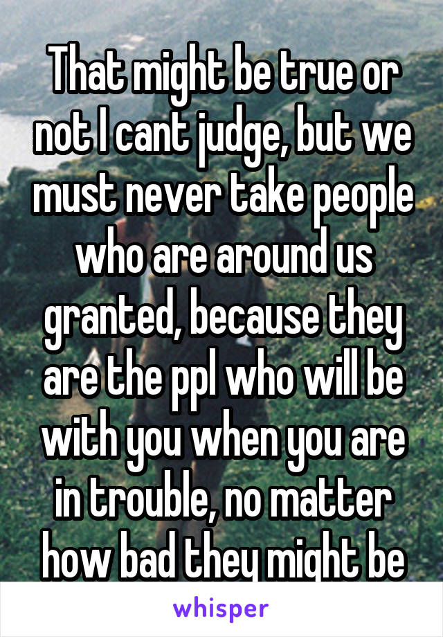 That might be true or not I cant judge, but we must never take people who are around us granted, because they are the ppl who will be with you when you are in trouble, no matter how bad they might be