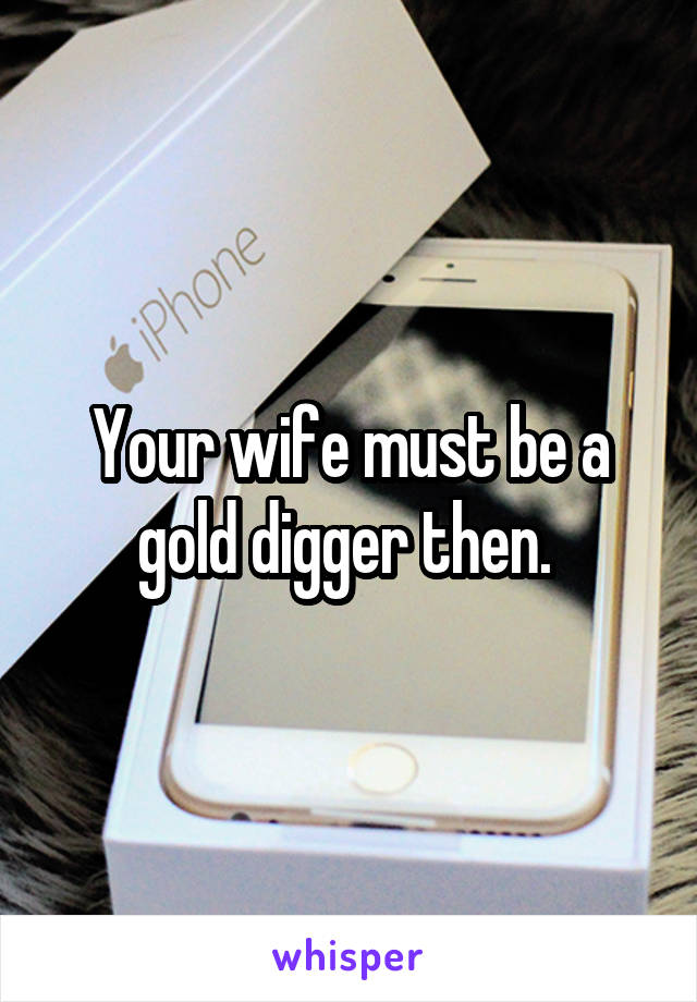 Your wife must be a gold digger then. 