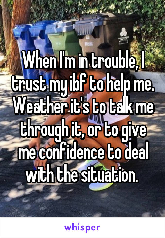 When I'm in trouble, I trust my ibf to help me. Weather it's to talk me through it, or to give me confidence to deal with the situation. 