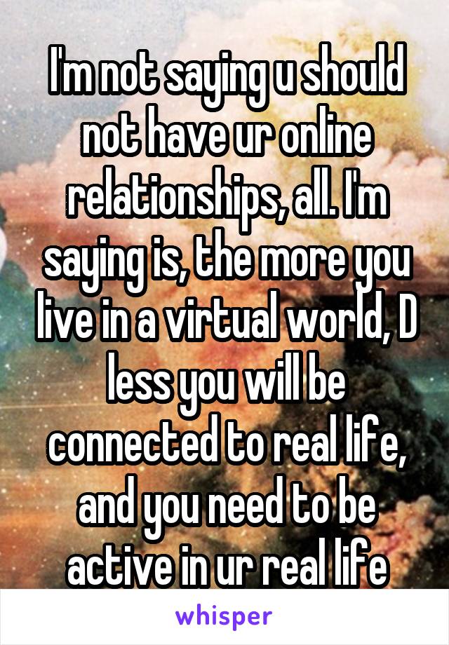 I'm not saying u should not have ur online relationships, all. I'm saying is, the more you live in a virtual world, D less you will be connected to real life, and you need to be active in ur real life