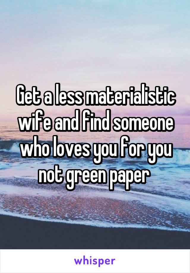 Get a less materialistic wife and find someone who loves you for you not green paper 