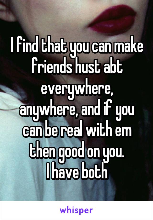 I find that you can make friends hust abt everywhere, anywhere, and if you can be real with em then good on you.
I have both