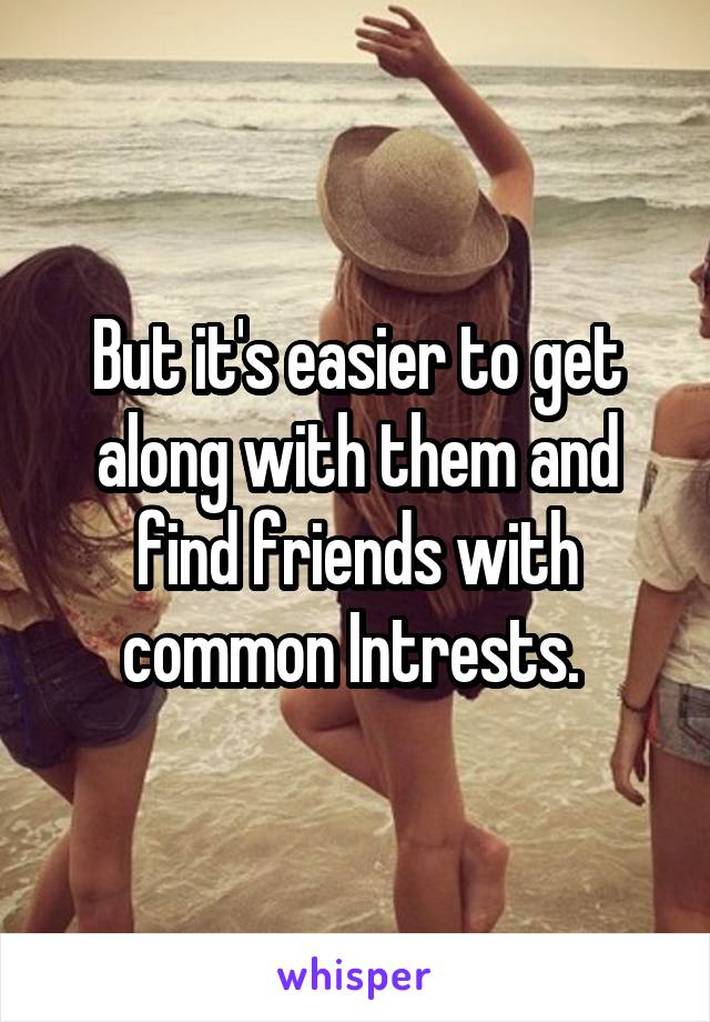 But it's easier to get along with them and find friends with common Intrests. 