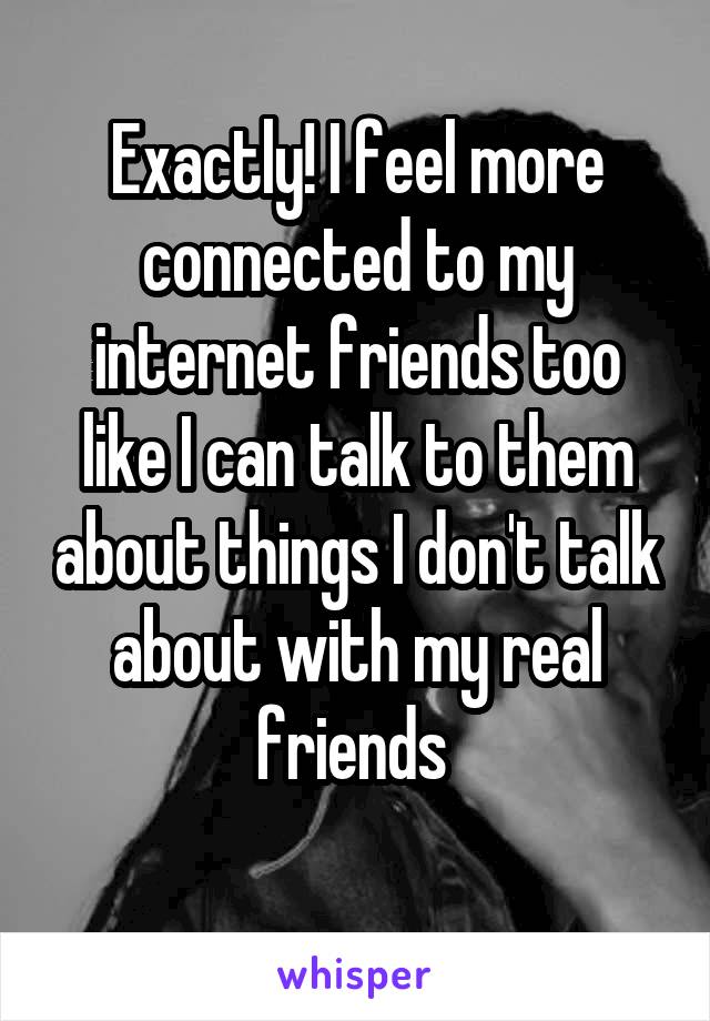 Exactly! I feel more connected to my internet friends too like I can talk to them about things I don't talk about with my real friends 
