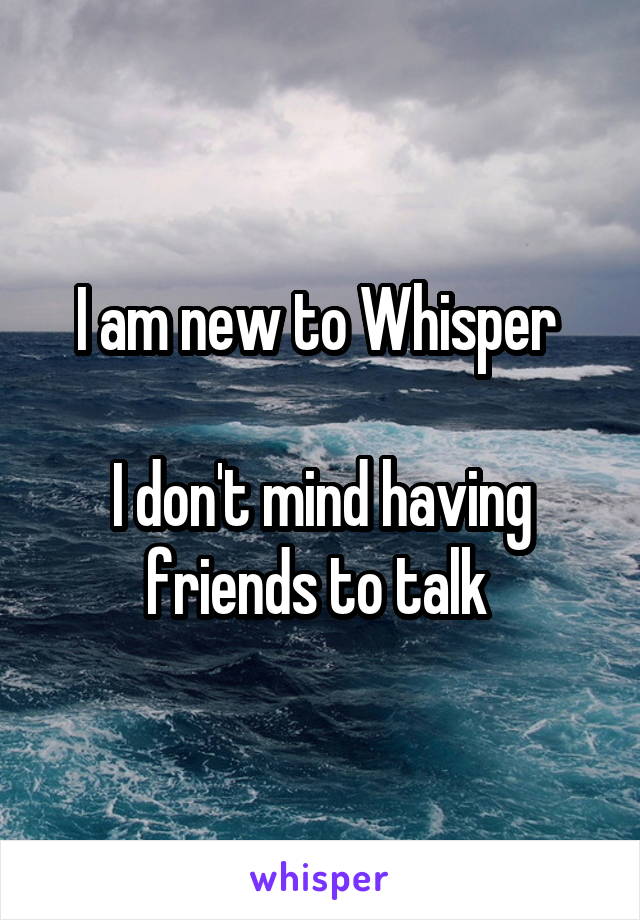 I am new to Whisper 

I don't mind having friends to talk 