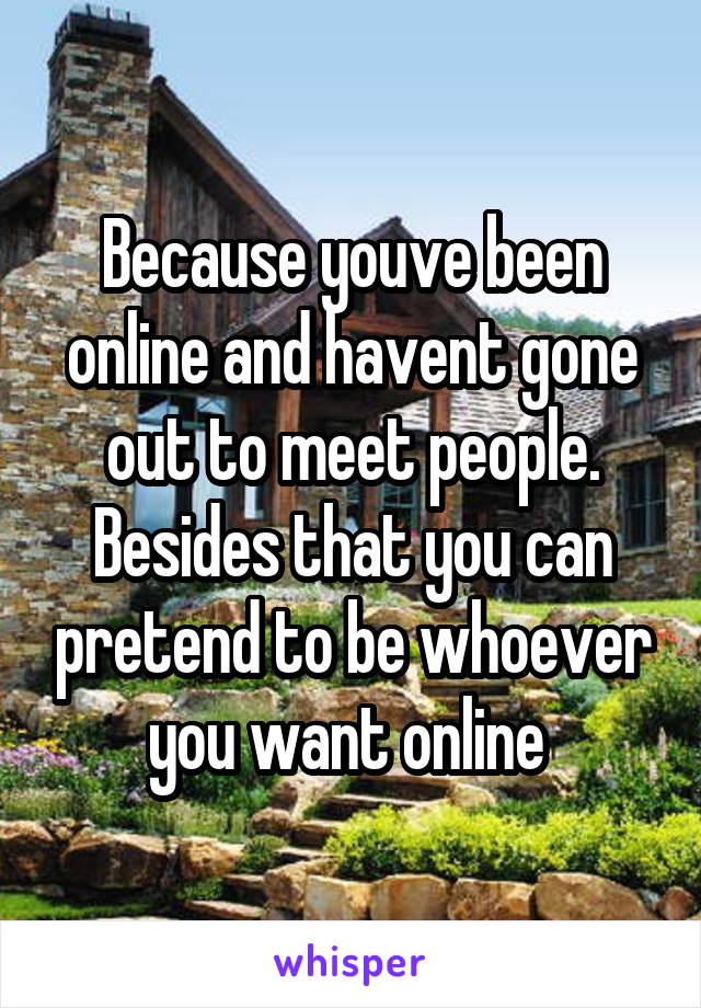 Because youve been online and havent gone out to meet people. Besides that you can pretend to be whoever you want online 