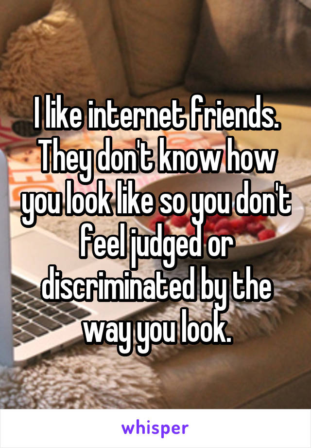 I like internet friends. They don't know how you look like so you don't feel judged or discriminated by the way you look.