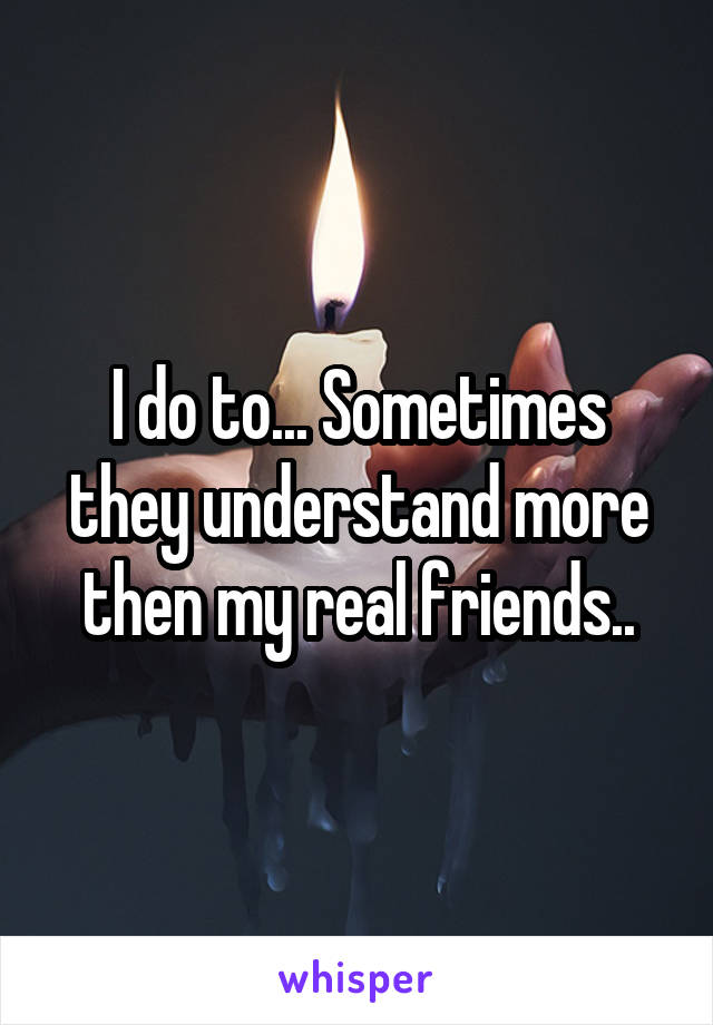 I do to... Sometimes they understand more then my real friends..