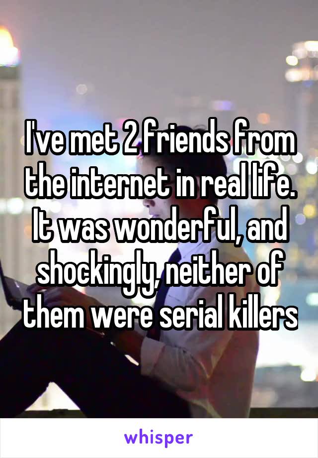 I've met 2 friends from the internet in real life. It was wonderful, and shockingly, neither of them were serial killers