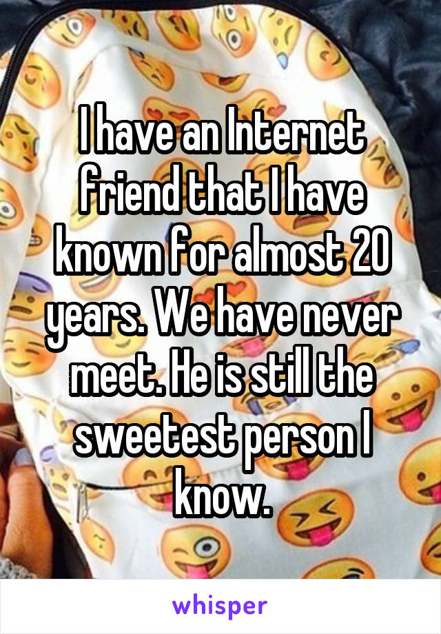 I have an Internet friend that I have known for almost 20 years. We have never meet. He is still the sweetest person I know.