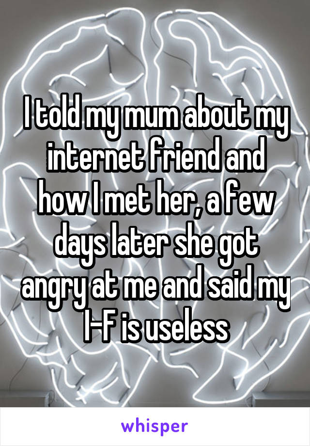 I told my mum about my internet friend and how I met her, a few days later she got angry at me and said my I-F is useless