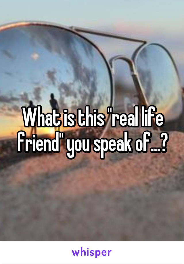 What is this "real life friend" you speak of...?