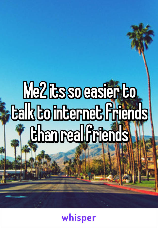 Me2 its so easier to talk to internet friends than real friends