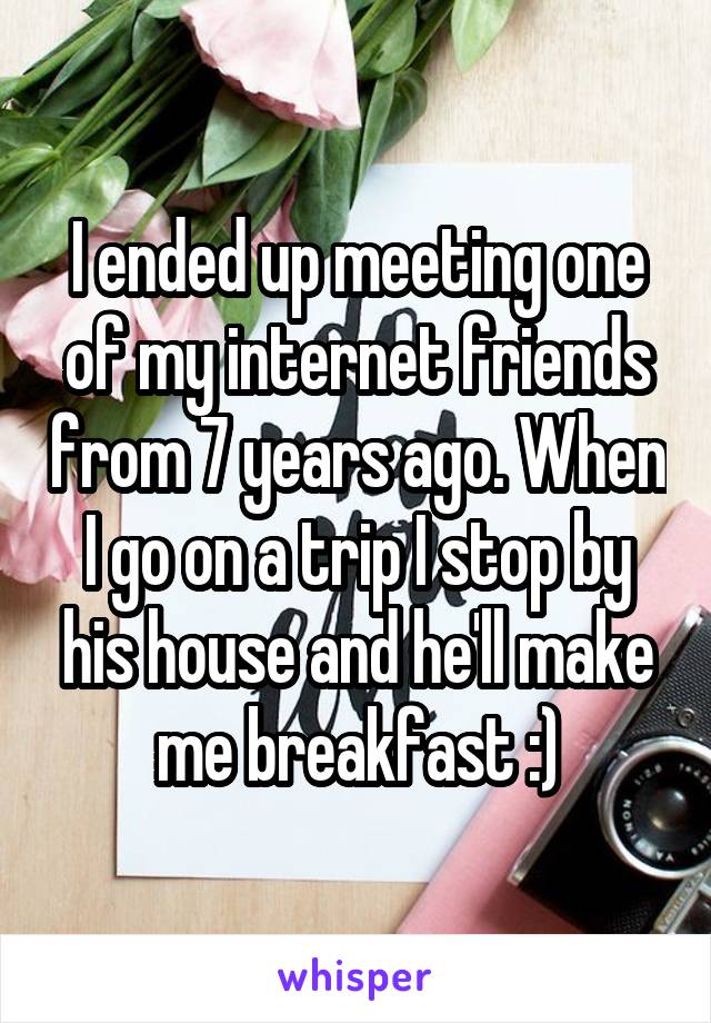 I ended up meeting one of my internet friends from 7 years ago. When I go on a trip I stop by his house and he'll make me breakfast :)