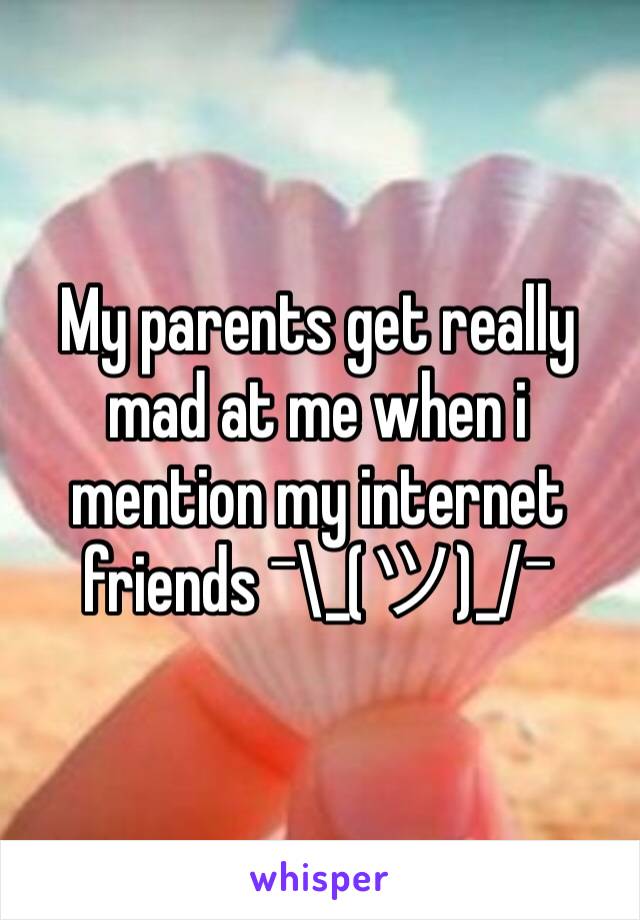 My parents get really mad at me when i mention my internet friends ¯\_(ツ)_/¯ 