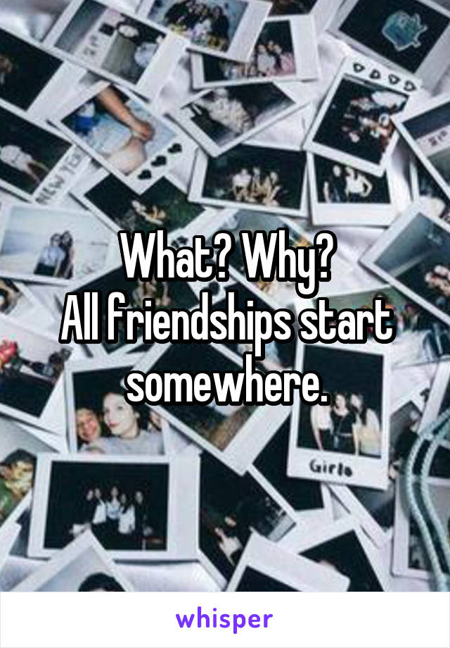 What? Why?
All friendships start somewhere.