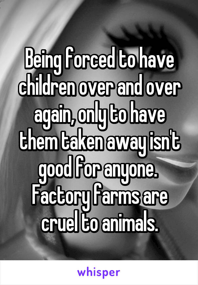 Being forced to have children over and over again, only to have them taken away isn't good for anyone.  Factory farms are cruel to animals.