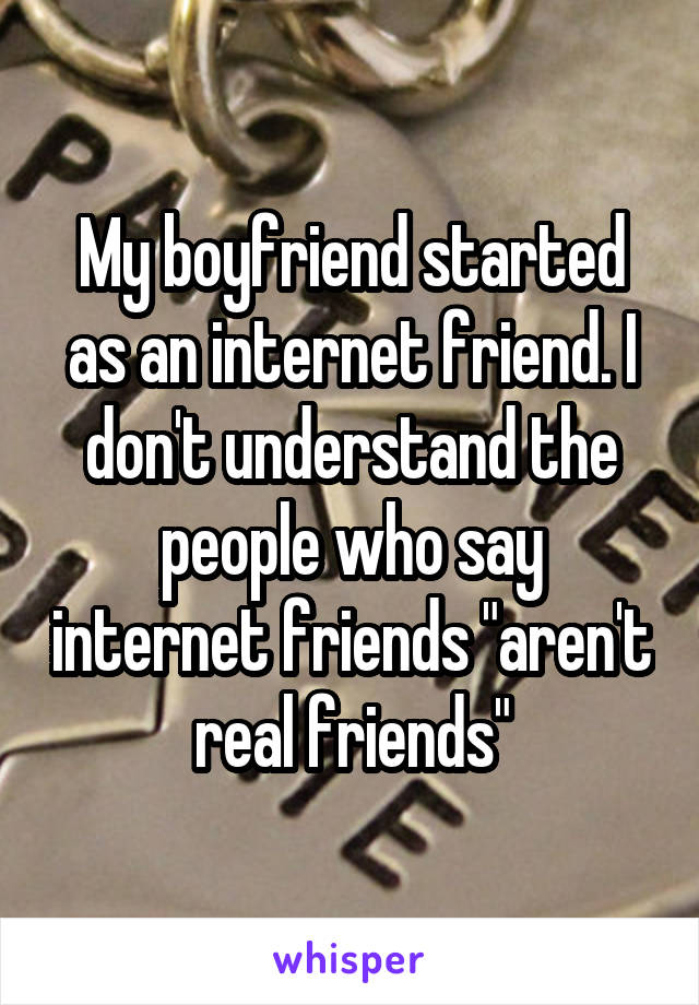 My boyfriend started as an internet friend. I don't understand the people who say internet friends "aren't real friends"