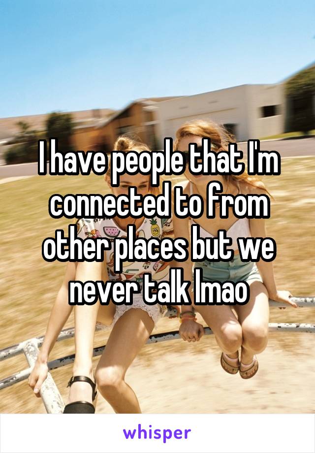 I have people that I'm connected to from other places but we never talk lmao