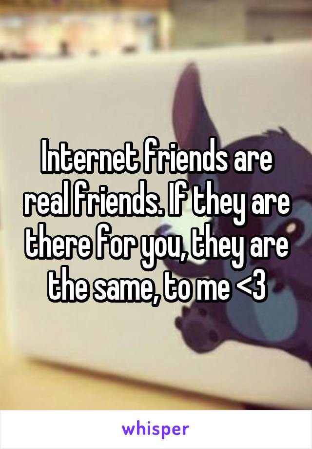 Internet friends are real friends. If they are there for you, they are the same, to me <3