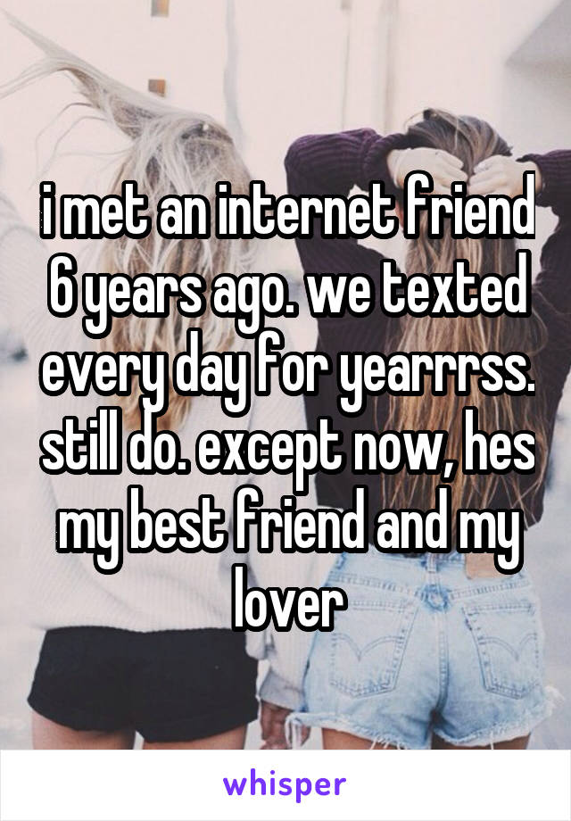 i met an internet friend 6 years ago. we texted every day for yearrrss. still do. except now, hes my best friend and my lover