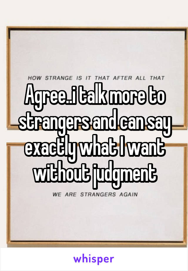 Agree..i talk more to strangers and can say exactly what I want without judgment