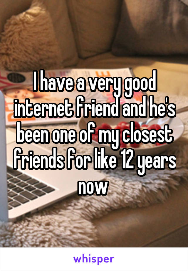 I have a very good internet friend and he's been one of my closest friends for like 12 years now 