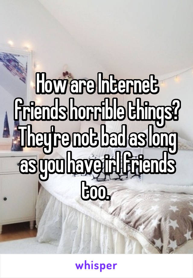 How are Internet friends horrible things? They're not bad as long as you have irl friends too. 