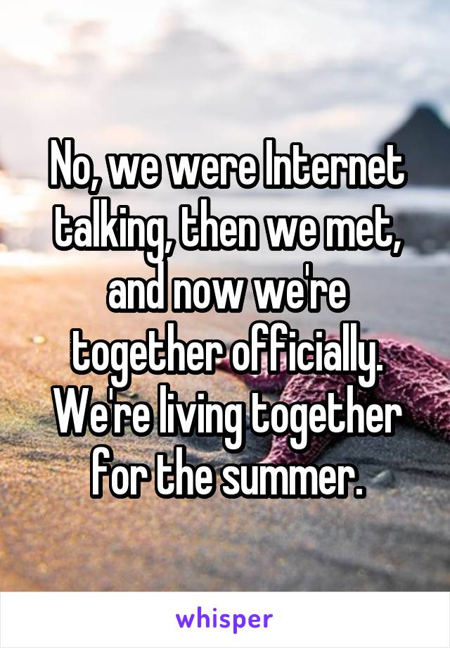 No, we were Internet talking, then we met, and now we're together officially. We're living together for the summer.