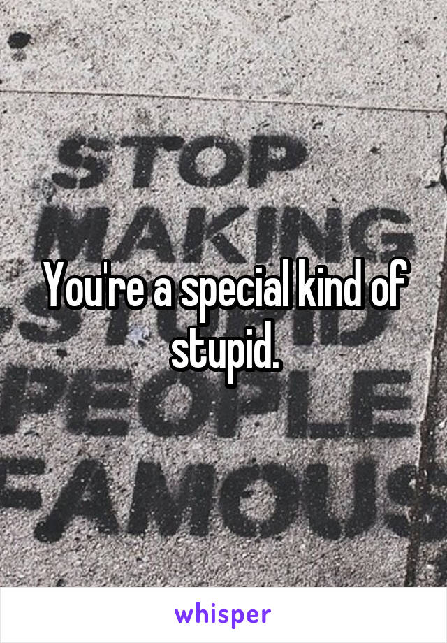 You're a special kind of stupid.