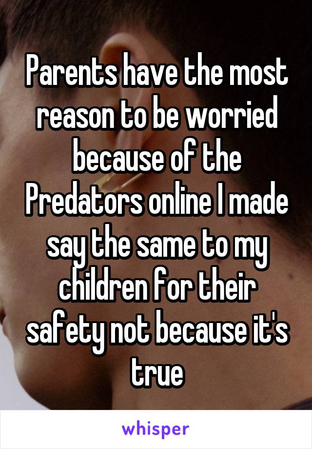 Parents have the most reason to be worried because of the Predators online I made say the same to my children for their safety not because it's true