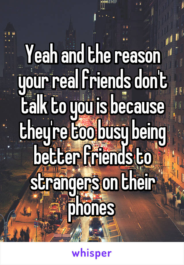 Yeah and the reason your real friends don't talk to you is because they're too busy being better friends to strangers on their phones 