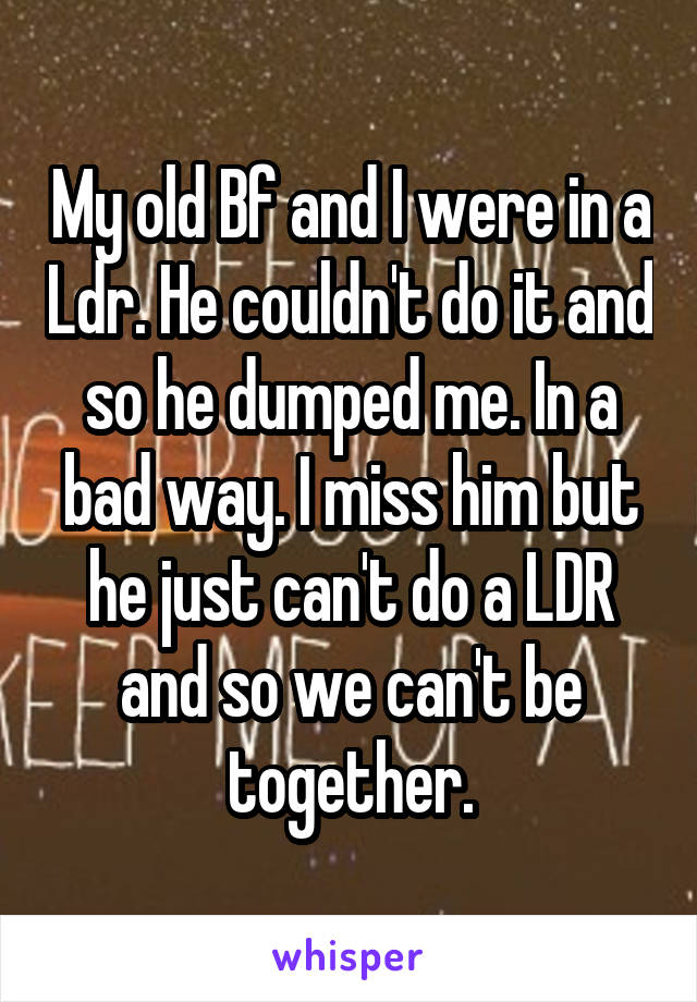 My old Bf and I were in a Ldr. He couldn't do it and so he dumped me. In a bad way. I miss him but he just can't do a LDR and so we can't be together.